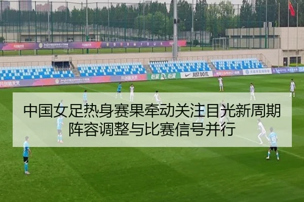 中国女足热身赛果牵动关注目光新周期阵容调整与比赛信号并行